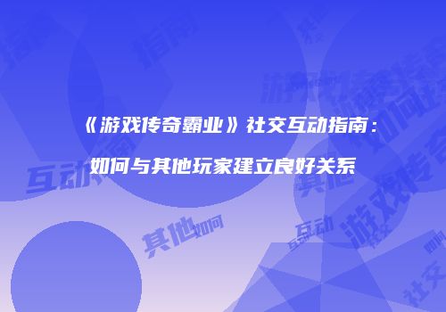 《游戏传奇霸业》社交互动指南：如何与其他玩家建立良好关系