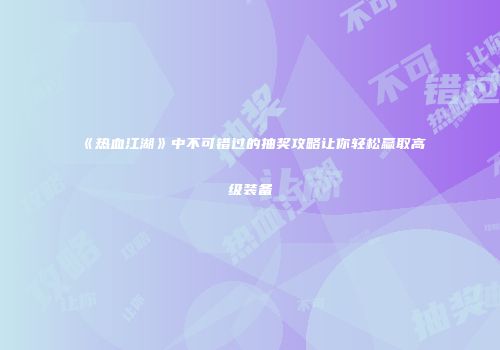 《热血江湖》中不可错过的抽奖攻略让你轻松赢取高级装备