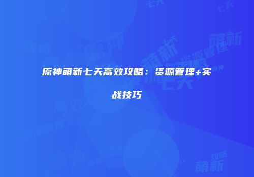 原神萌新七天高效攻略：资源管理+实战技巧