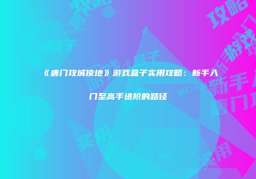 《唐门攻城掠地》游戏盒子实用攻略：新手入门至高手进阶的路径