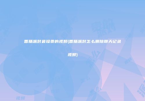 香肠派对最珍贵的视频(香肠派对怎么删除聊天记录视频)