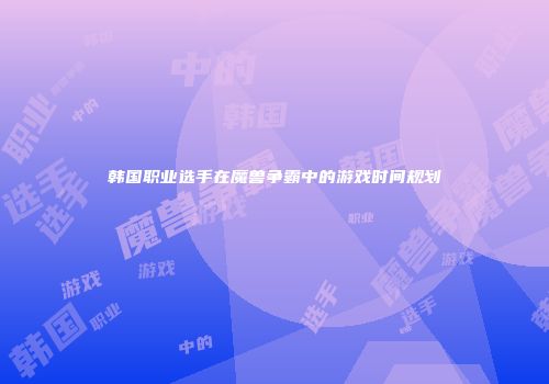 韩国职业选手在魔兽争霸中的游戏时间规划