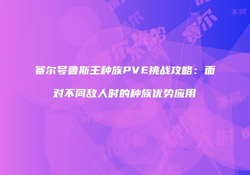 赛尔号鲁斯王种族PVE挑战攻略：面对不同敌人时的种族优势应用