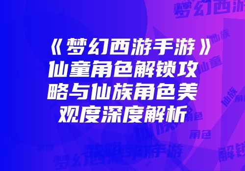 《梦幻西游手游》仙童角色解锁攻略与仙族角色美观度深度解析