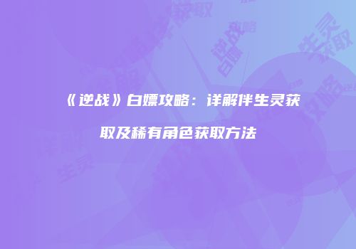 《逆战》白嫖攻略：详解伴生灵获取及稀有角色获取方法