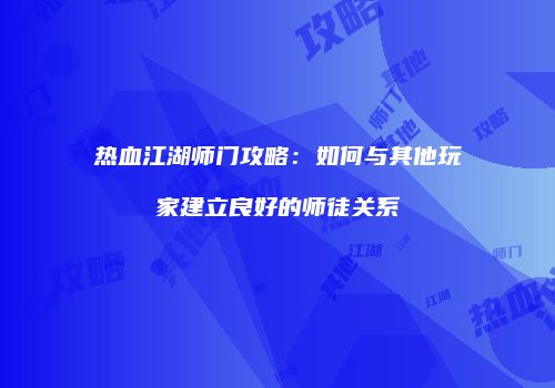 热血江湖师门攻略：如何与其他玩家建立良好的师徒关系