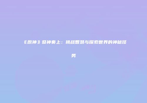 《原神》祭神奏上：挑战智慧与探索世界的神秘任务