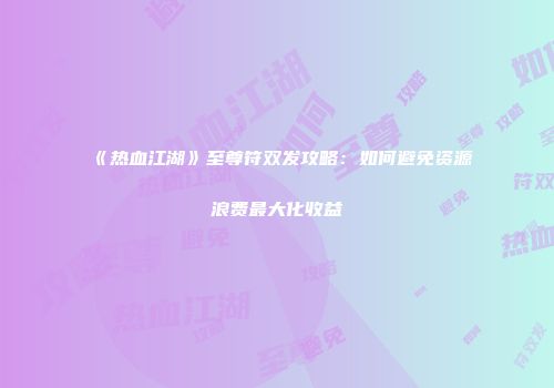 《热血江湖》至尊符双发攻略：如何避免资源浪费最大化收益