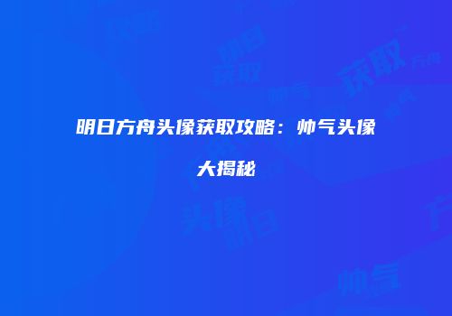 明日方舟头像获取攻略：帅气头像大揭秘