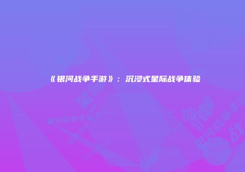《银河战争手游》：沉浸式星际战争体验