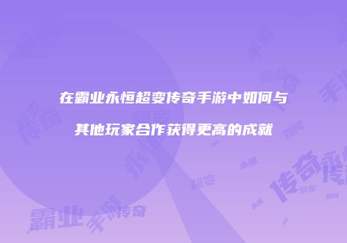 在霸业永恒超变传奇手游中如何与其他玩家合作获得更高的成就