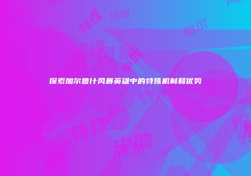 探索加尔鲁什风暴英雄中的特殊机制和优势