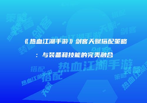 《热血江湖手游》剑客天赋搭配策略：与装备和技能的完美融合