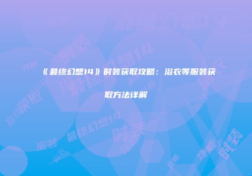 《最终幻想14》时装获取攻略：浴衣等服装获取方法详解
