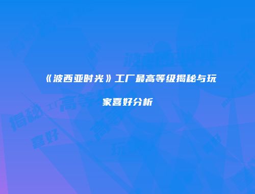 《波西亚时光》工厂最高等级揭秘与玩家喜好分析