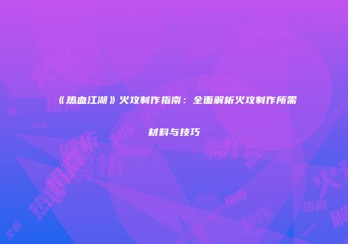 《热血江湖》火攻制作指南：全面解析火攻制作所需材料与技巧