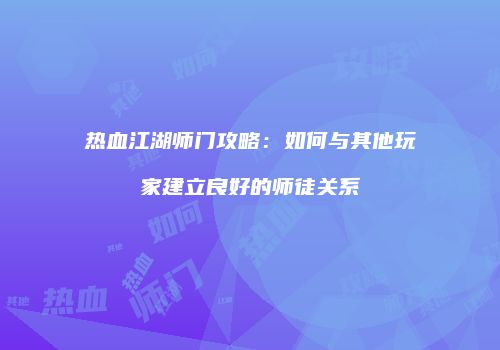 热血江湖师门攻略：如何与其他玩家建立良好的师徒关系