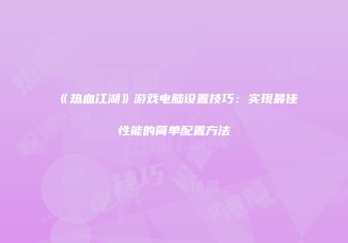 《热血江湖》游戏电脑设置技巧：实现最佳性能的简单配置方法