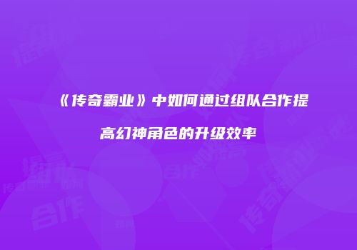 《传奇霸业》中如何通过组队合作提高幻神角色的升级效率