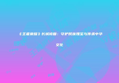 《王者荣耀》长城修复：守护民族瑰宝与传承中华文化