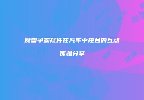 魔兽争霸摆件在汽车中控台的互动体验分享