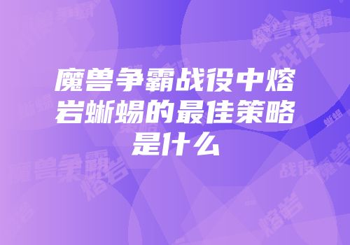 魔兽争霸战役中熔岩蜥蜴的最佳策略是什么