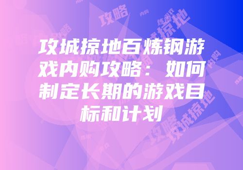 攻城掠地百炼钢游戏内购攻略:如何制定长期的游戏目标和计划