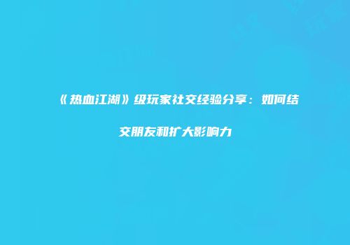 《热血江湖》级玩家社交经验分享：如何结交朋友和扩大影响力