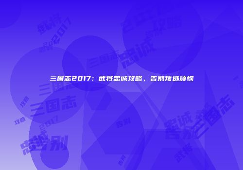 三国志2017：武将忠诚攻略，告别叛逃烦恼