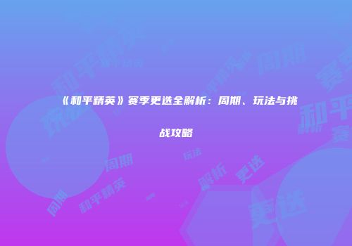 《和平精英》赛季更迭全解析：周期、玩法与挑战攻略