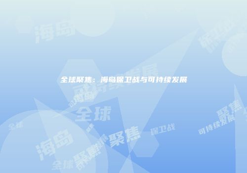 全球聚焦：海岛保卫战与可持续发展