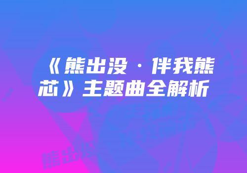 《熊出没·伴我熊芯》主题曲全解析