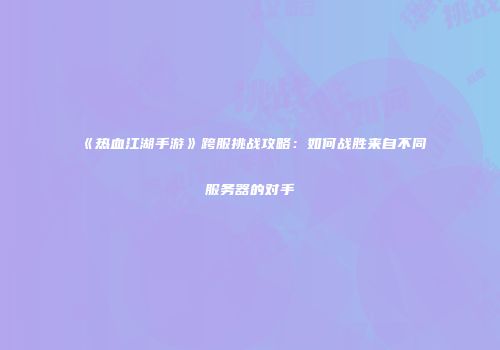 《热血江湖手游》跨服挑战攻略：如何战胜来自不同服务器的对手
