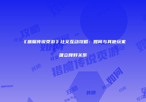 《猎魔传说页游》社交互动攻略：如何与其他玩家建立良好关系