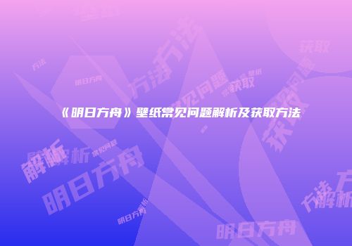 《明日方舟》壁纸常见问题解析及获取方法
