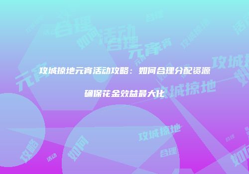 攻城掠地元宵活动攻略：如何合理分配资源确保花金效益最大化