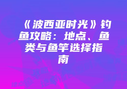 《波西亚时光》钓鱼攻略：地点、鱼类与鱼竿选择指南