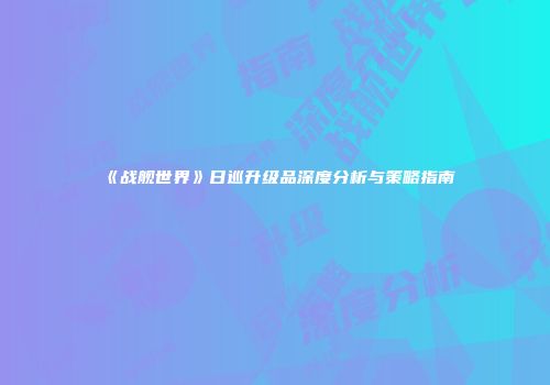 《战舰世界》日巡升级品深度分析与策略指南