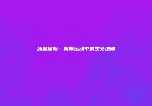 冰缝探险：极限运动中的生死法则