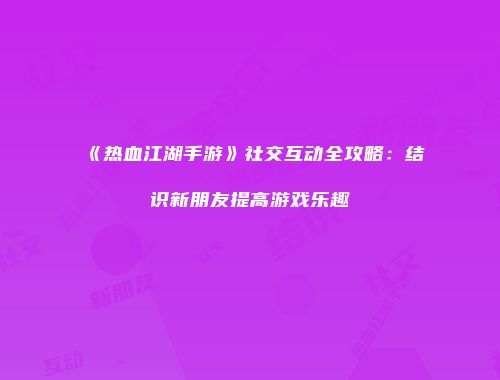 《热血江湖手游》社交互动全攻略：结识新朋友提高游戏乐趣