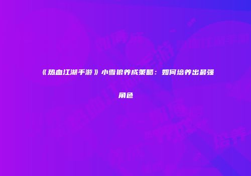 《热血江湖手游》小雪狼养成策略：如何培养出最强角色