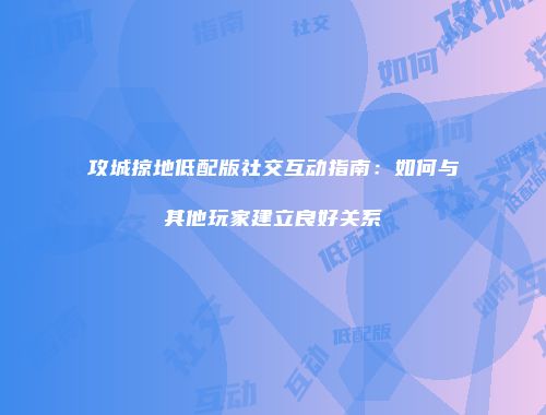 攻城掠地低配版社交互动指南:如何与其他玩家建立良好关系
