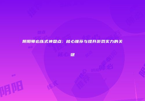 阴阳师必练式神盘点：核心推荐与提升游戏实力的关键