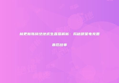 林更新陈赫绝地求生直播解析：揭秘明星电竞圈幕后故事