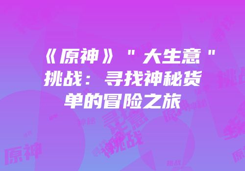 《原神》＂大生意＂挑战：寻找神秘货单的冒险之旅