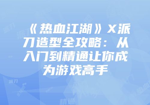 《热血江湖》X派刀造型全攻略：从入门到精通让你成为游戏高手
