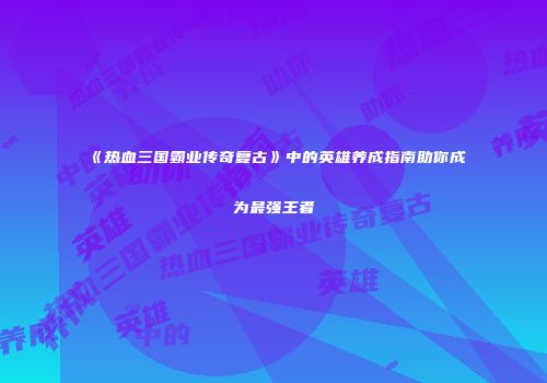 《热血三国霸业传奇复古》中的英雄养成指南助你成为最强王者