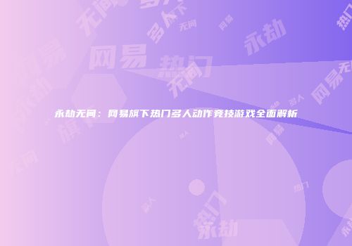永劫无间：网易旗下热门多人动作竞技游戏全面解析