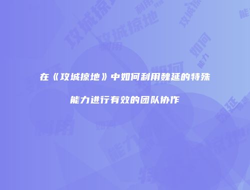 在《攻城掠地》中如何利用魏延的特殊能力进行有效的团队协作