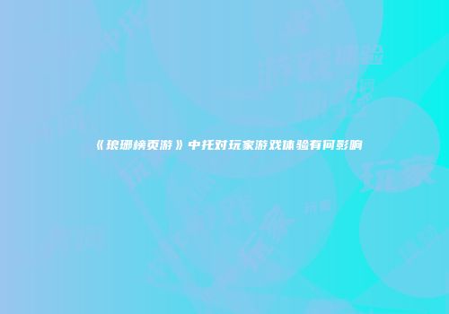 《琅琊榜页游》中托对玩家游戏体验有何影响